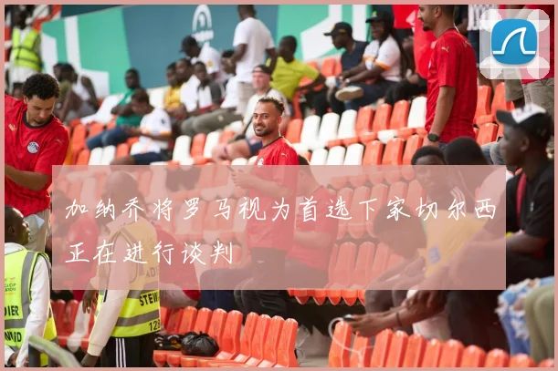 加纳乔将罗马视为首选下家切尔西正在进行谈判