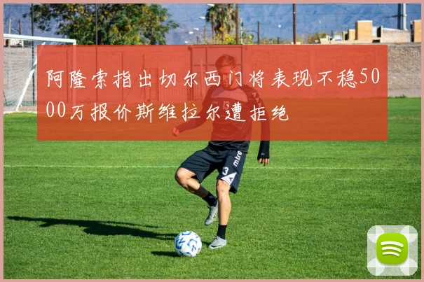 阿隆索指出切尔西门将表现不稳5000万报价斯维拉尔遭拒绝
