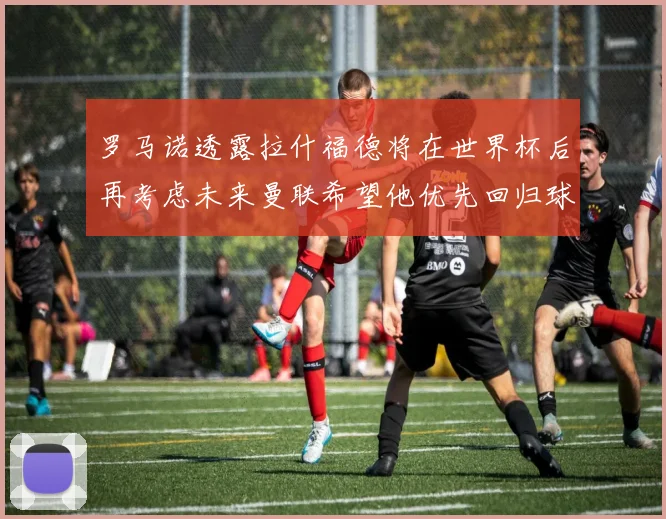 罗马诺透露拉什福德将在世界杯后再考虑未来曼联希望他优先回归球队