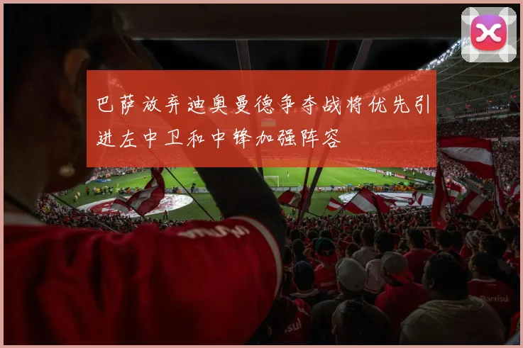 巴萨放弃迪奥曼德争夺战将优先引进左中卫和中锋加强阵容
