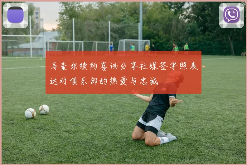马奎尔续约喜讯分享社媒签字照表达对俱乐部的热爱与忠诚