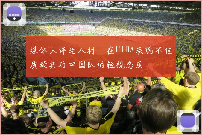媒体人评论八村塁在FIBA表现不佳质疑其对中国队的轻视态度