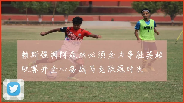 赖斯强调阿森纳必须全力争胜英超联赛并全心备战马竞欧冠对决