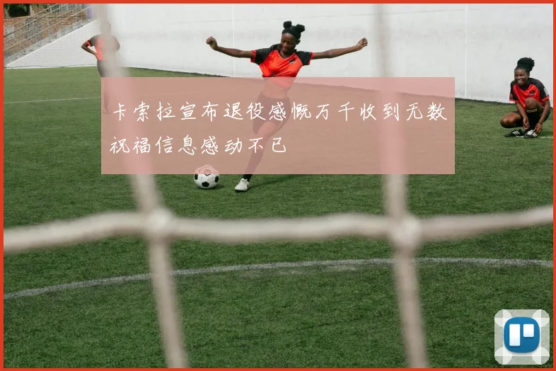 卡索拉宣布退役感慨万千收到无数祝福信息感动不已
