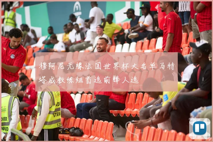 穆阿尼无缘法国世界杯大名单马特塔成教练组首选前锋人选