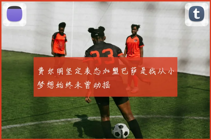费尔明坚定表态加盟巴萨是我从小梦想始终未曾动摇
