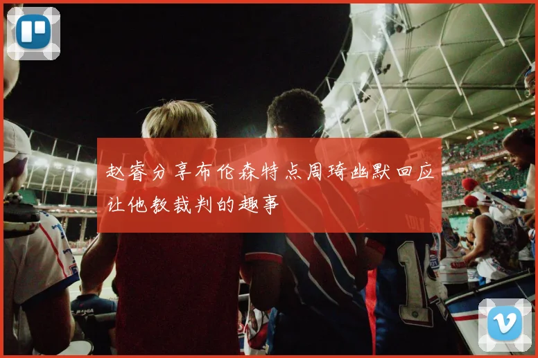 赵睿分享布伦森特点周琦幽默回应让他教裁判的趣事