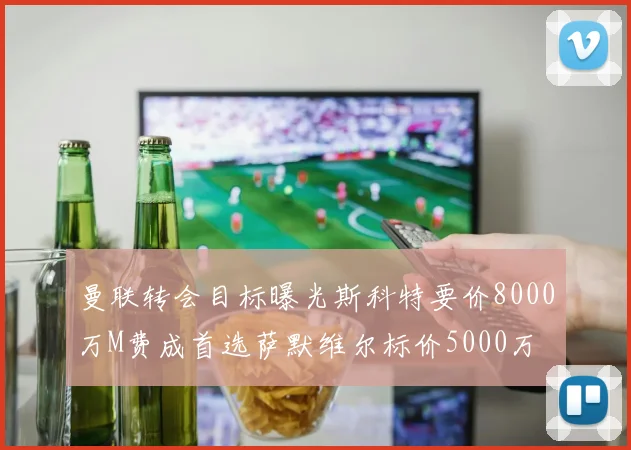 曼联转会目标曝光斯科特要价8000万M费成首选萨默维尔标价5000万