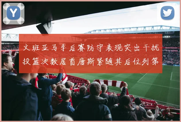文班亚马季后赛防守表现突出干扰投篮次数居首唐斯紧随其后位列第五