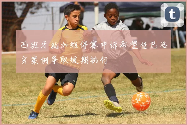 西班牙就加维停赛申诉希望借巴洛贡案例争取缓期执行