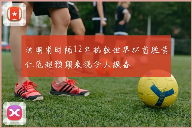 洪明甫时隔12年执教世界杯首胜黄仁范超预期表现令人振奋
