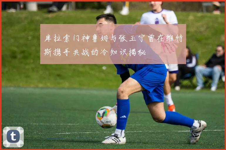 库拉索门神鲁姆与张玉宁曾在维特斯携手共战的冷知识揭秘