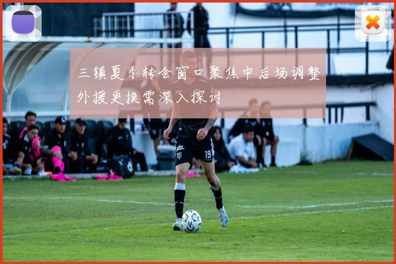 三镇夏季转会窗口聚焦中后场调整外援更换需深入探讨