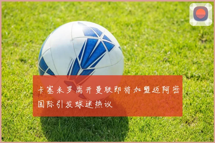 卡塞米罗离开曼联即将加盟迈阿密国际引发球迷热议