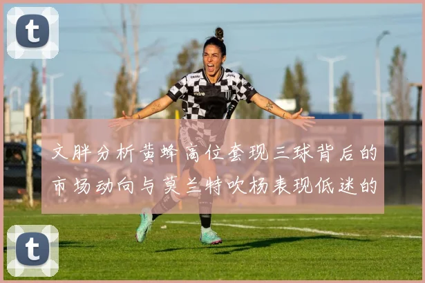 文胖分析黄蜂高位套现三球背后的市场动向与莫兰特吹杨表现低迷的影响