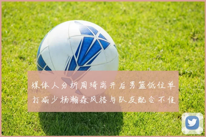 媒体人分析周琦离开后男篮低位单打减少杨瀚森风格与队友配合不佳