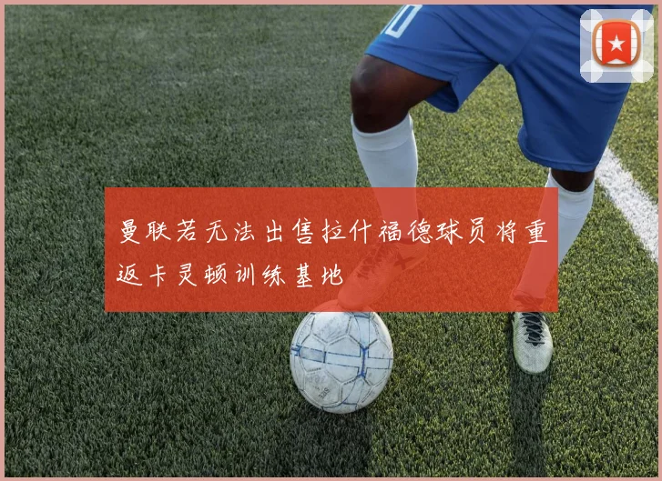 曼联若无法出售拉什福德球员将重返卡灵顿训练基地