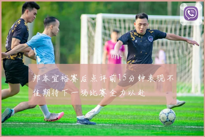 邦本宜裕赛后点评前15分钟表现不佳期待下一场比赛全力以赴