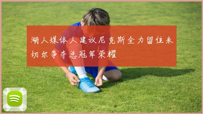 湖人媒体人建议尼克斯全力留住米切尔争夺总冠军荣耀