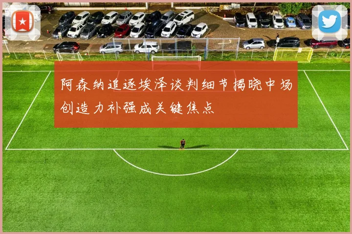 阿森纳追逐埃泽谈判细节揭晓中场创造力补强成关键焦点