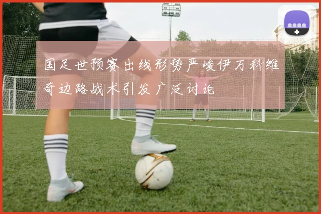 国足世预赛出线形势严峻伊万科维奇边路战术引发广泛讨论