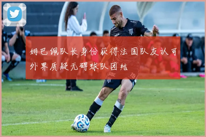 姆巴佩队长身份获得法国队友认可外界质疑无碍球队团结