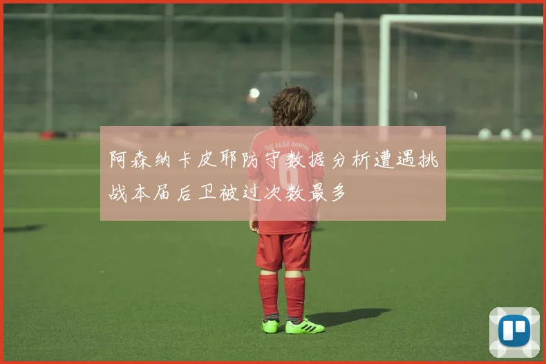 阿森纳卡皮耶防守数据分析遭遇挑战本届后卫被过次数最多
